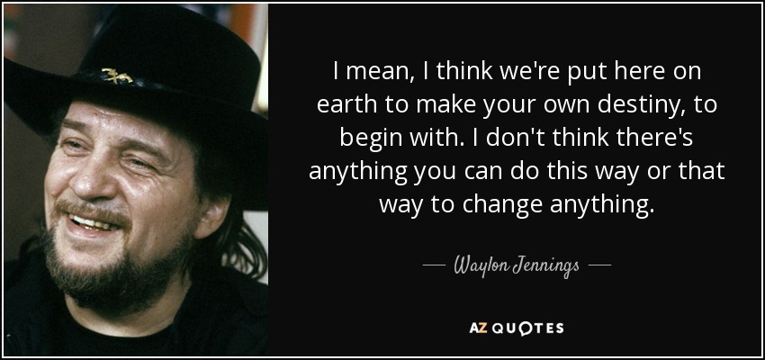 I mean, I think we're put here on earth to make your own destiny, to begin with. I don't think there's anything you can do this way or that way to change anything. - Waylon Jennings