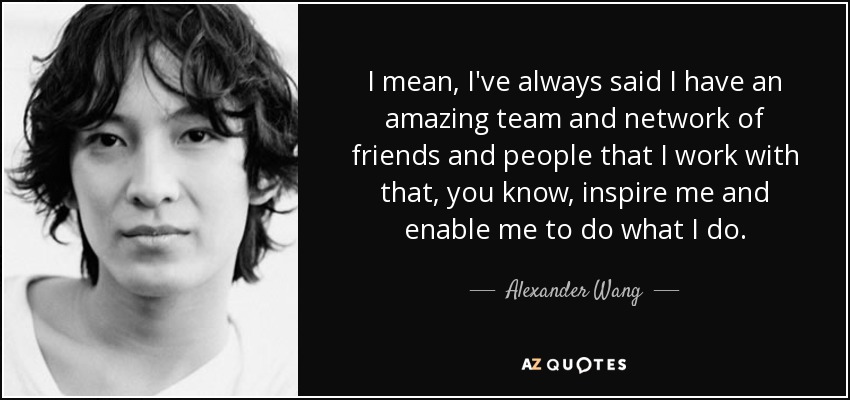 I mean, I've always said I have an amazing team and network of friends and people that I work with that, you know, inspire me and enable me to do what I do. - Alexander Wang