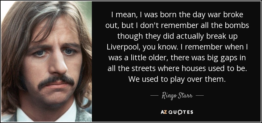 I mean, I was born the day war broke out, but I don't remember all the bombs though they did actually break up Liverpool, you know. I remember when I was a little older, there was big gaps in all the streets where houses used to be. We used to play over them. - Ringo Starr