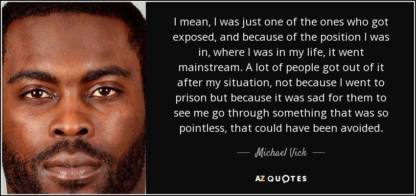 I mean, I was just one of the ones who got exposed, and because of the position I was in, where I was in my life, it went mainstream. A lot of people got out of it after my situation, not because I went to prison but because it was sad for them to see me go through something that was so pointless, that could have been avoided. - Michael Vick