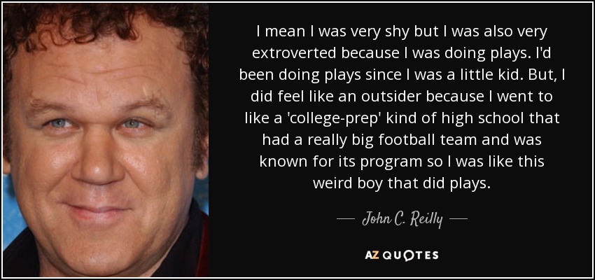 I mean I was very shy but I was also very extroverted because I was doing plays. I'd been doing plays since I was a little kid. But, I did feel like an outsider because I went to like a 'college-prep' kind of high school that had a really big football team and was known for its program so I was like this weird boy that did plays. - John C. Reilly