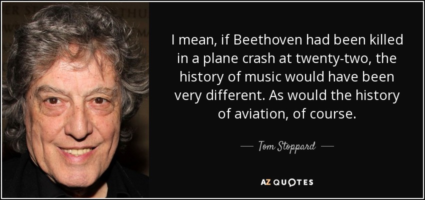 I mean, if Beethoven had been killed in a plane crash at twenty-two, the history of music would have been very different. As would the history of aviation, of course. - Tom Stoppard