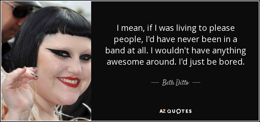 I mean, if I was living to please people, I'd have never been in a band at all. I wouldn't have anything awesome around. I'd just be bored. - Beth Ditto