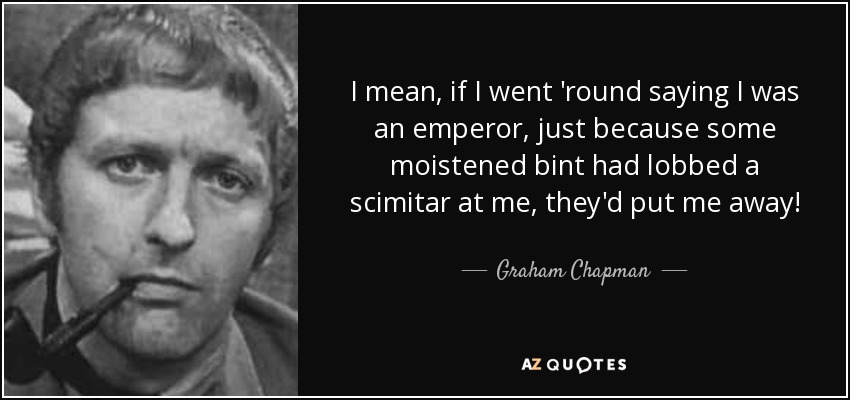 I mean, if I went 'round saying I was an emperor, just because some moistened bint had lobbed a scimitar at me, they'd put me away! - Graham Chapman