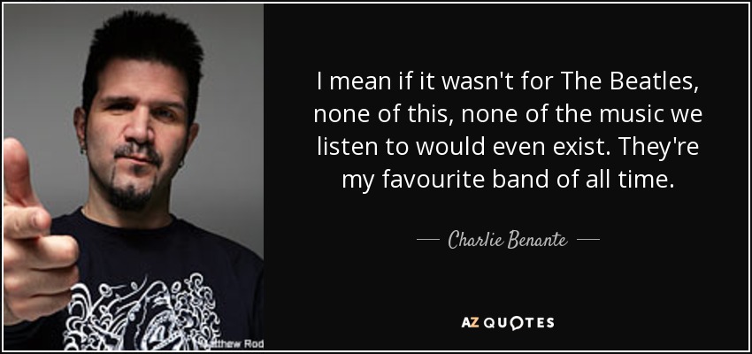 I mean if it wasn't for The Beatles, none of this, none of the music we listen to would even exist. They're my favourite band of all time. - Charlie Benante