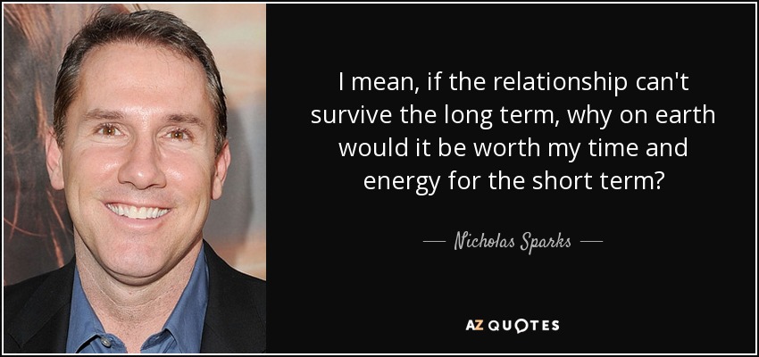 I mean, if the relationship can't survive the long term, why on earth would it be worth my time and energy for the short term? - Nicholas Sparks