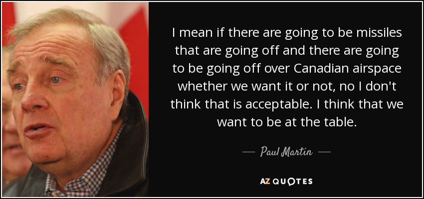 I mean if there are going to be missiles that are going off and there are going to be going off over Canadian airspace whether we want it or not, no I don't think that is acceptable. I think that we want to be at the table. - Paul Martin