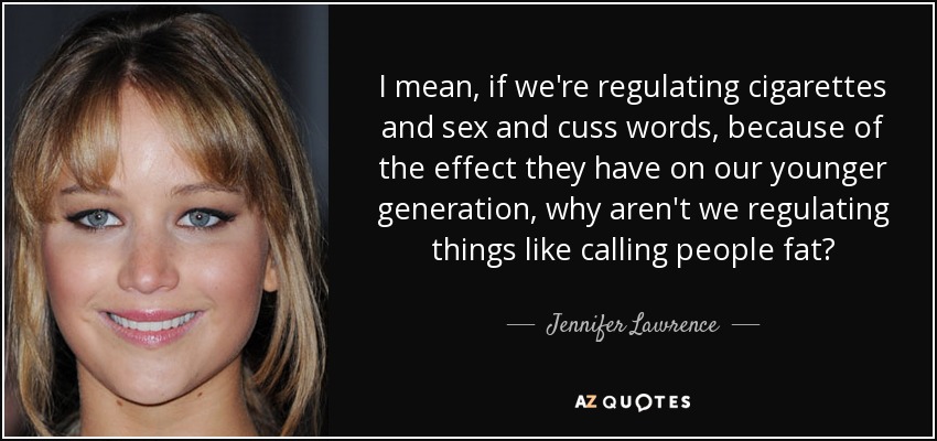 I mean, if we're regulating cigarettes and sex and cuss words, because of the effect they have on our younger generation, why aren't we regulating things like calling people fat? - Jennifer Lawrence