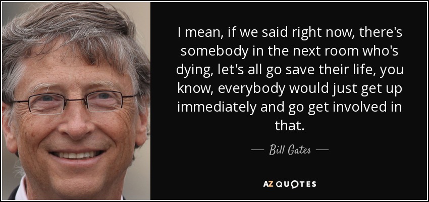 I mean, if we said right now, there's somebody in the next room who's dying, let's all go save their life, you know, everybody would just get up immediately and go get involved in that. - Bill Gates