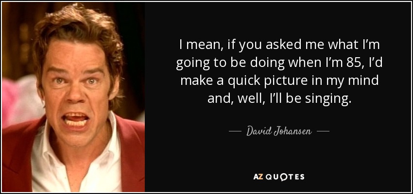 I mean, if you asked me what I’m going to be doing when I’m 85, I’d make a quick picture in my mind and, well, I’ll be singing. - David Johansen