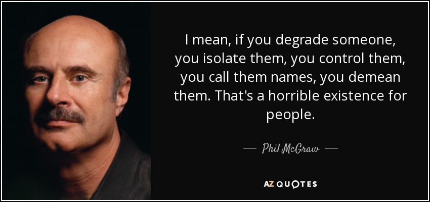 I mean, if you degrade someone, you isolate them, you control them, you call them names, you demean them. That's a horrible existence for people. - Phil McGraw