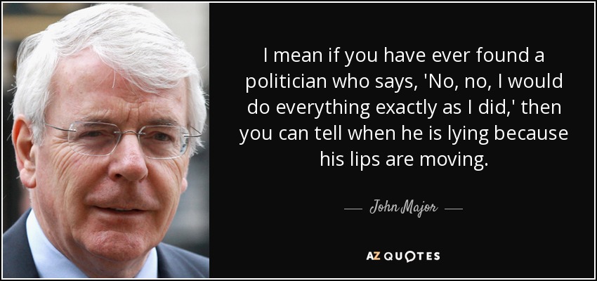 I mean if you have ever found a politician who says, 'No, no, I would do everything exactly as I did,' then you can tell when he is lying because his lips are moving. - John Major