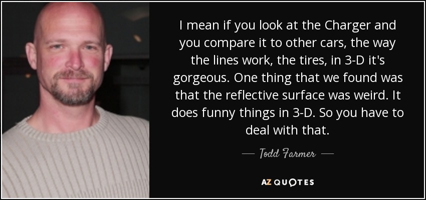 I mean if you look at the Charger and you compare it to other cars, the way the lines work, the tires, in 3-D it's gorgeous. One thing that we found was that the reflective surface was weird. It does funny things in 3-D. So you have to deal with that. - Todd Farmer