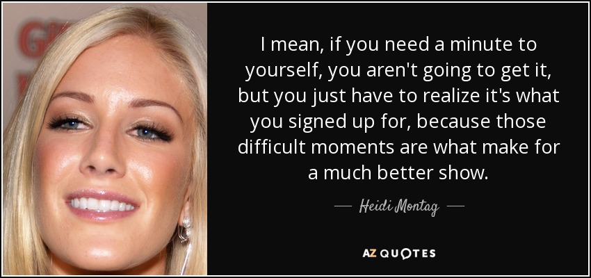 I mean, if you need a minute to yourself, you aren't going to get it, but you just have to realize it's what you signed up for, because those difficult moments are what make for a much better show. - Heidi Montag