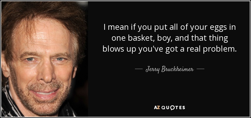 I mean if you put all of your eggs in one basket, boy, and that thing blows up you've got a real problem. - Jerry Bruckheimer