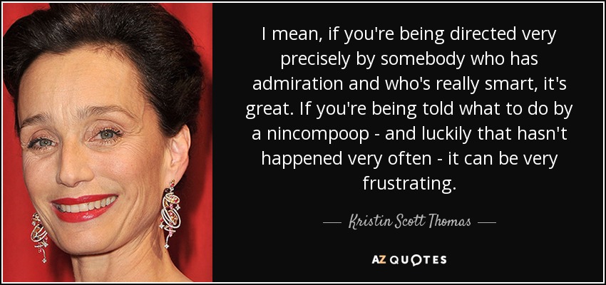 I mean, if you're being directed very precisely by somebody who has admiration and who's really smart, it's great. If you're being told what to do by a nincompoop - and luckily that hasn't happened very often - it can be very frustrating. - Kristin Scott Thomas