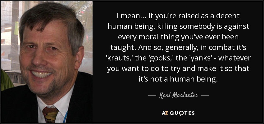I mean... if you're raised as a decent human being, killing somebody is against every moral thing you've ever been taught. And so, generally, in combat it's 'krauts,' the 'gooks,' the 'yanks' - whatever you want to do to try and make it so that it's not a human being. - Karl Marlantes