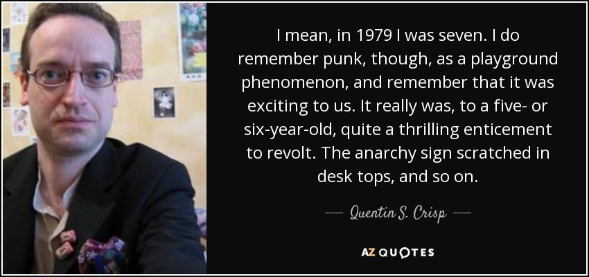 I mean, in 1979 I was seven. I do remember punk, though, as a playground phenomenon, and remember that it was exciting to us. It really was, to a five- or six-year-old, quite a thrilling enticement to revolt. The anarchy sign scratched in desk tops, and so on. - Quentin S. Crisp