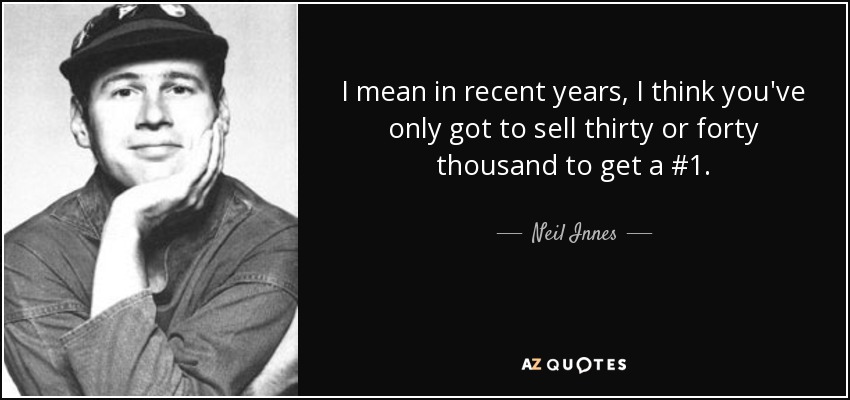 I mean in recent years, I think you've only got to sell thirty or forty thousand to get a #1. - Neil Innes