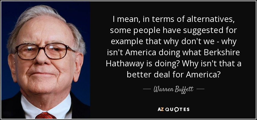 I mean, in terms of alternatives, some people have suggested for example that why don't we - why isn't America doing what Berkshire Hathaway is doing? Why isn't that a better deal for America? - Warren Buffett