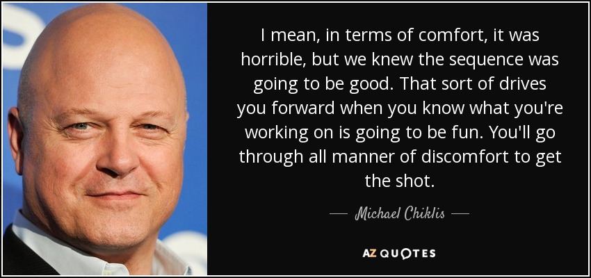 I mean, in terms of comfort, it was horrible, but we knew the sequence was going to be good. That sort of drives you forward when you know what you're working on is going to be fun. You'll go through all manner of discomfort to get the shot. - Michael Chiklis