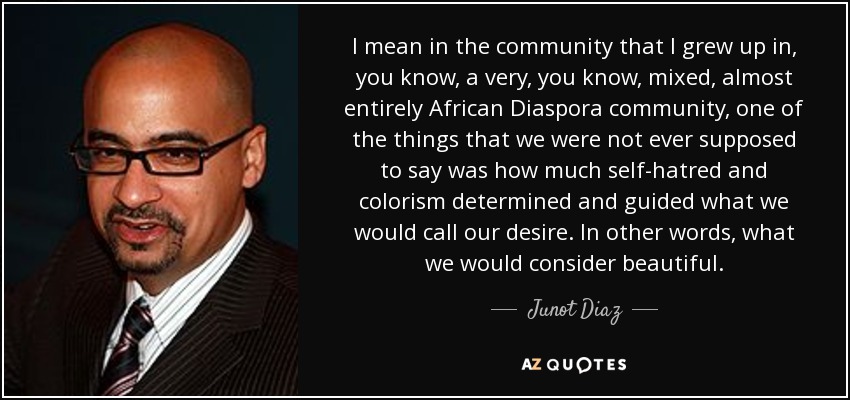 I mean in the community that I grew up in, you know, a very, you know, mixed, almost entirely African Diaspora community, one of the things that we were not ever supposed to say was how much self-hatred and colorism determined and guided what we would call our desire. In other words, what we would consider beautiful. - Junot Diaz