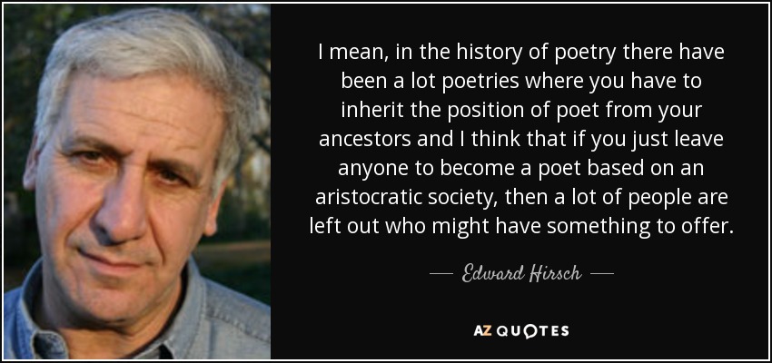 I mean, in the history of poetry there have been a lot poetries where you have to inherit the position of poet from your ancestors and I think that if you just leave anyone to become a poet based on an aristocratic society, then a lot of people are left out who might have something to offer. - Edward Hirsch