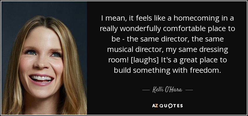 I mean, it feels like a homecoming in a really wonderfully comfortable place to be - the same director, the same musical director, my same dressing room! [laughs] It's a great place to build something with freedom. - Kelli O'Hara