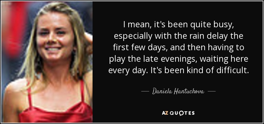 I mean, it's been quite busy, especially with the rain delay the first few days, and then having to play the late evenings, waiting here every day. It's been kind of difficult. - Daniela Hantuchova