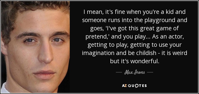 I mean, it's fine when you're a kid and someone runs into the playground and goes, 'I've got this great game of pretend,' and you play... As an actor, getting to play, getting to use your imagination and be childish - it is weird but it's wonderful. - Max Irons