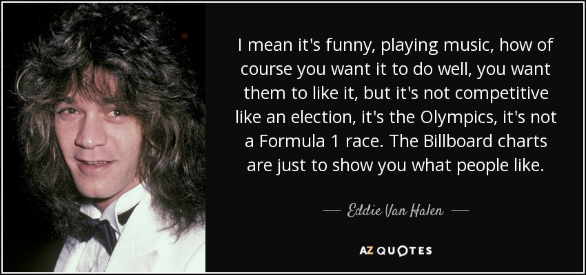 I mean it's funny, playing music, how of course you want it to do well, you want them to like it, but it's not competitive like an election, it's the Olympics, it's not a Formula 1 race. The Billboard charts are just to show you what people like. - Eddie Van Halen