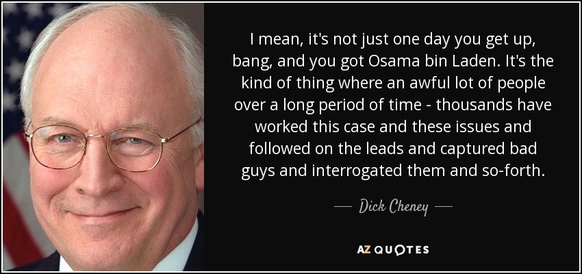 I mean, it's not just one day you get up, bang, and you got Osama bin Laden. It's the kind of thing where an awful lot of people over a long period of time - thousands have worked this case and these issues and followed on the leads and captured bad guys and interrogated them and so-forth. - Dick Cheney