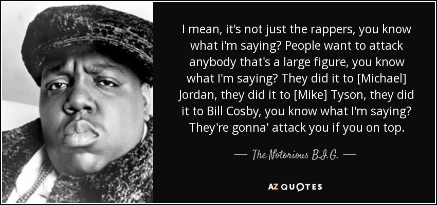 I mean, it's not just the rappers, you know what i'm saying? People want to attack anybody that's a large figure, you know what I'm saying? They did it to [Michael] Jordan, they did it to [Mike] Tyson, they did it to Bill Cosby, you know what I'm saying? They're gonna' attack you if you on top. - The Notorious B.I.G.