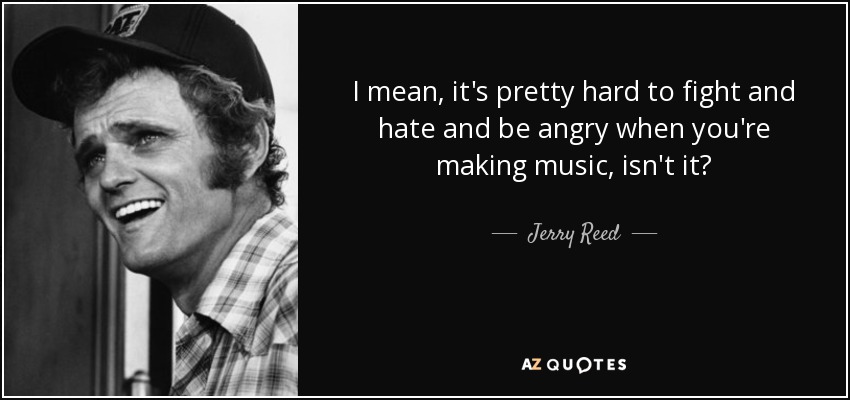 I mean, it's pretty hard to fight and hate and be angry when you're making music, isn't it? - Jerry Reed