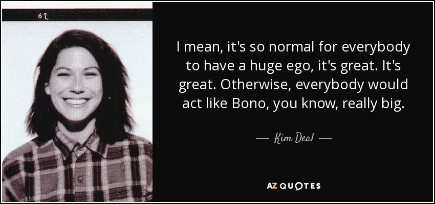 I mean, it's so normal for everybody to have a huge ego, it's great. It's great. Otherwise, everybody would act like Bono, you know, really big. - Kim Deal