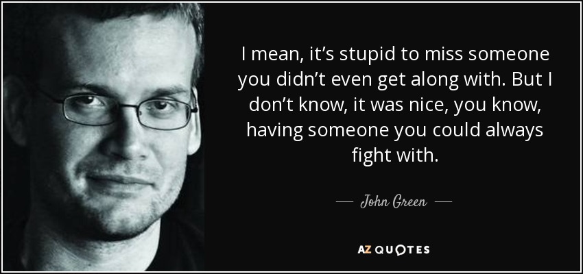 I mean, it’s stupid to miss someone you didn’t even get along with. But I don’t know, it was nice, you know, having someone you could always fight with. - John Green