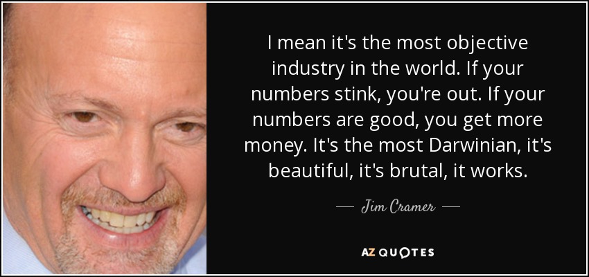 I mean it's the most objective industry in the world. If your numbers stink, you're out. If your numbers are good, you get more money. It's the most Darwinian, it's beautiful, it's brutal, it works. - Jim Cramer