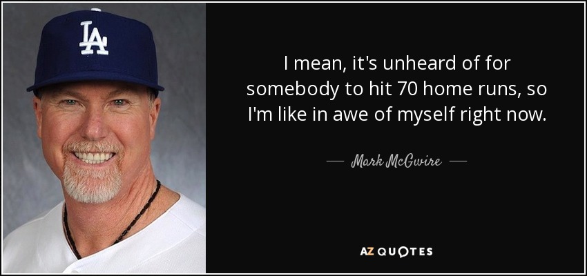 I mean, it's unheard of for somebody to hit 70 home runs, so I'm like in awe of myself right now. - Mark McGwire