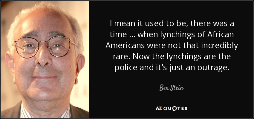 I mean it used to be, there was a time … when lynchings of African Americans were not that incredibly rare. Now the lynchings are the police and it's just an outrage. - Ben Stein