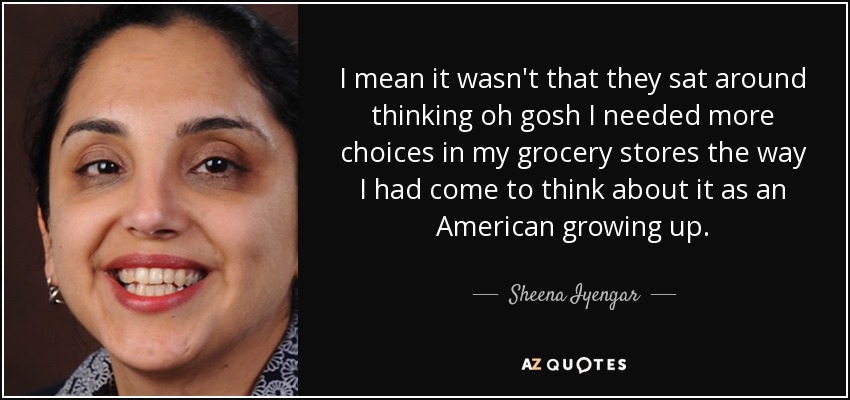 I mean it wasn't that they sat around thinking oh gosh I needed more choices in my grocery stores the way I had come to think about it as an American growing up. - Sheena Iyengar