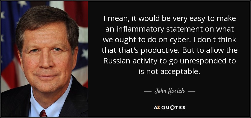 I mean, it would be very easy to make an inflammatory statement on what we ought to do on cyber. I don't think that that's productive. But to allow the Russian activity to go unresponded to is not acceptable. - John Kasich