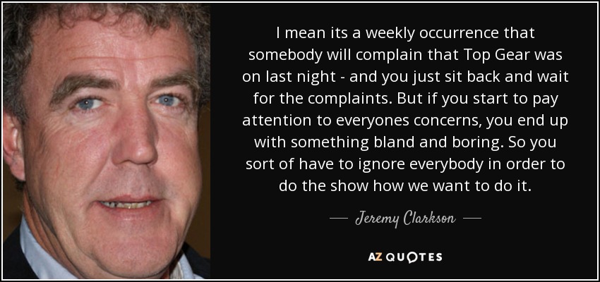 I mean its a weekly occurrence that somebody will complain that Top Gear was on last night - and you just sit back and wait for the complaints. But if you start to pay attention to everyones concerns, you end up with something bland and boring. So you sort of have to ignore everybody in order to do the show how we want to do it. - Jeremy Clarkson