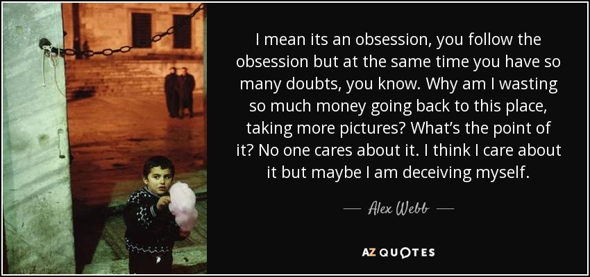 I mean its an obsession, you follow the obsession but at the same time you have so many doubts, you know. Why am I wasting so much money going back to this place, taking more pictures? What’s the point of it? No one cares about it. I think I care about it but maybe I am deceiving myself. - Alex Webb