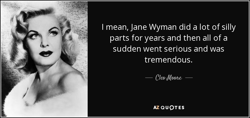I mean, Jane Wyman did a lot of silly parts for years and then all of a sudden went serious and was tremendous. - Cleo Moore