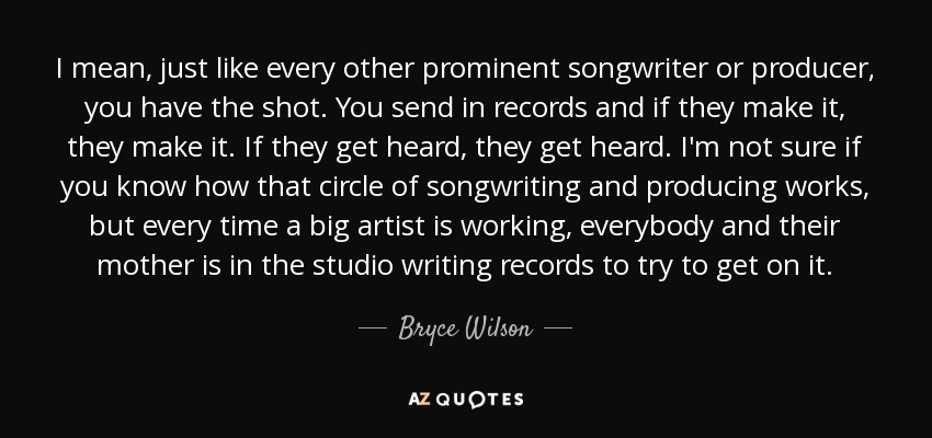 I mean, just like every other prominent songwriter or producer, you have the shot. You send in records and if they make it, they make it. If they get heard, they get heard. I'm not sure if you know how that circle of songwriting and producing works, but every time a big artist is working, everybody and their mother is in the studio writing records to try to get on it. - Bryce Wilson