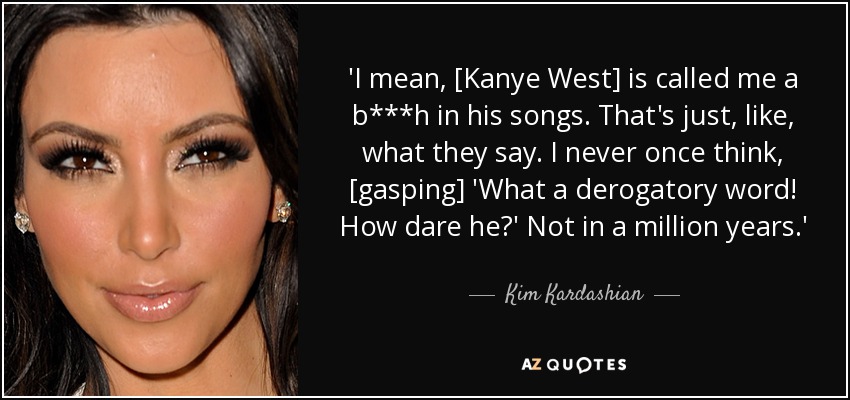 'I mean, [Kanye West] is called me a b***h in his songs. That's just, like, what they say. I never once think, [gasping] 'What a derogatory word! How dare he?' Not in a million years.' - Kim Kardashian
