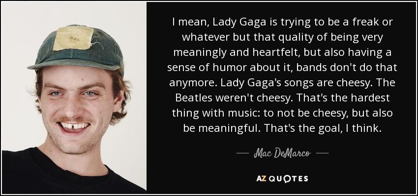 I mean, Lady Gaga is trying to be a freak or whatever but that quality of being very meaningly and heartfelt, but also having a sense of humor about it, bands don't do that anymore. Lady Gaga's songs are cheesy. The Beatles weren't cheesy. That's the hardest thing with music: to not be cheesy, but also be meaningful. That's the goal, I think. - Mac DeMarco