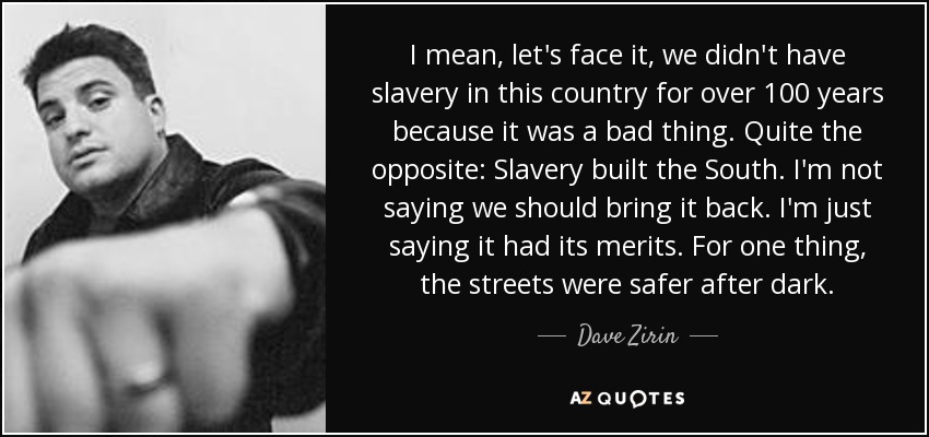I mean, let's face it, we didn't have slavery in this country for over 100 years because it was a bad thing. Quite the opposite: Slavery built the South. I'm not saying we should bring it back. I'm just saying it had its merits. For one thing, the streets were safer after dark. - Dave Zirin