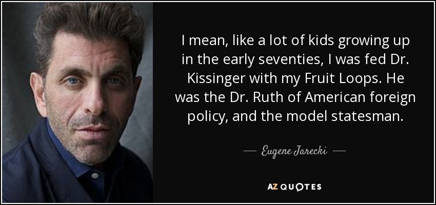 I mean, like a lot of kids growing up in the early seventies, I was fed Dr. Kissinger with my Fruit Loops. He was the Dr. Ruth of American foreign policy, and the model statesman. - Eugene Jarecki