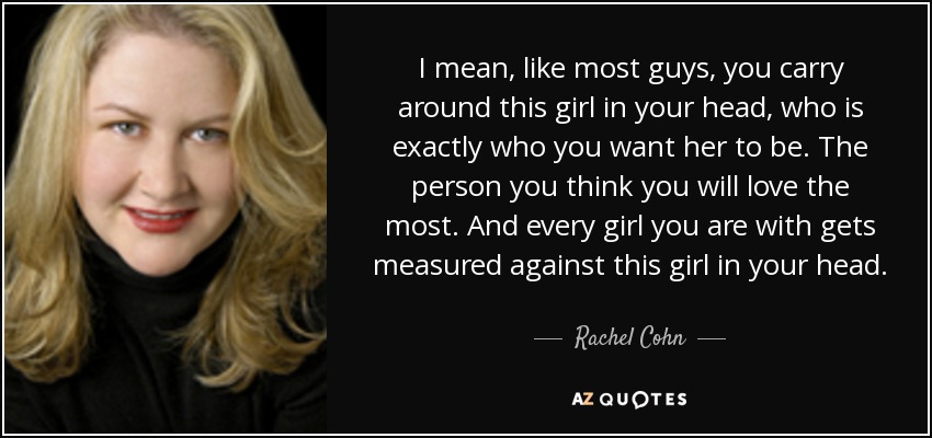 I mean, like most guys, you carry around this girl in your head, who is exactly who you want her to be. The person you think you will love the most. And every girl you are with gets measured against this girl in your head. - Rachel Cohn